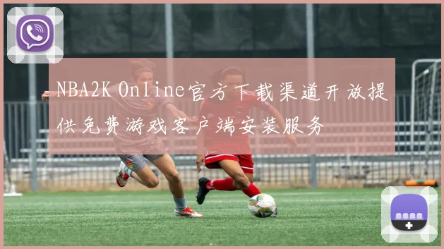 NBA2K Online官方下载渠道开放提供免费游戏客户端安装服务