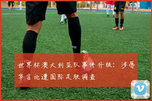 世界杯澳大利亚队事件升级:涉辱华言论遭国际足联调查