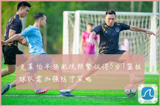 克莱伯半场犯规频繁仅得5分1篮板球队需加强防守策略