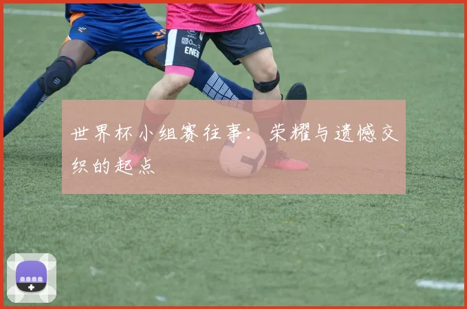 世界杯小组赛往事：荣耀与遗憾交织的起点