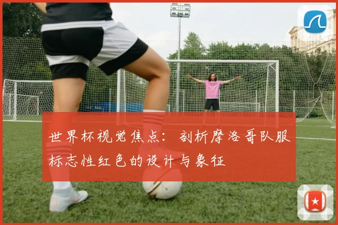 世界杯视觉焦点:剖析摩洛哥队服标志性红色的设计与象征