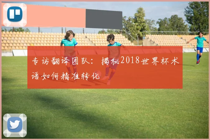 专访翻译团队:揭秘2018世界杯术语如何精准转化