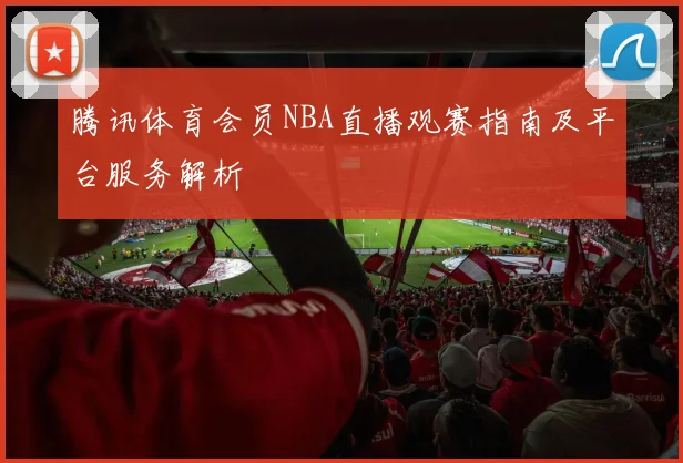 腾讯体育会员NBA直播观赛指南及平台服务解析