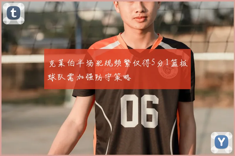 克莱伯半场犯规频繁仅得5分1篮板球队需加强防守策略