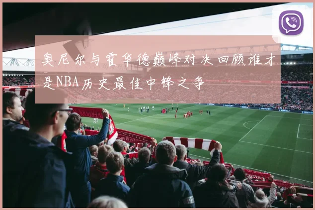 奥尼尔与霍华德巅峰对决回顾谁才是NBA历史最佳中锋之争