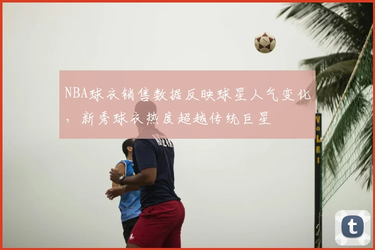 NBA球衣销售数据反映球星人气变化，新秀球衣热度超越传统巨星