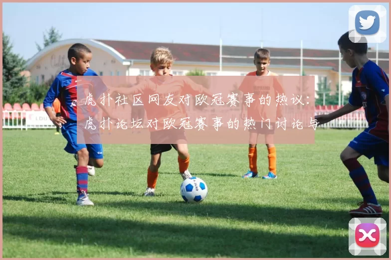 虎扑社区网友对欧冠赛事的热议：虎扑论坛对欧冠赛事的热门讨论与评论