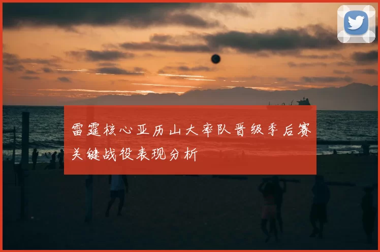 雷霆核心亚历山大率队晋级季后赛关键战役表现分析