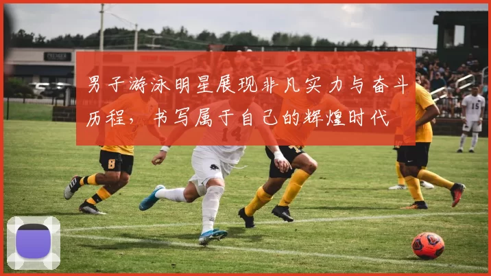 男子游泳明星展现非凡实力与奋斗历程，书写属于自己的辉煌时代