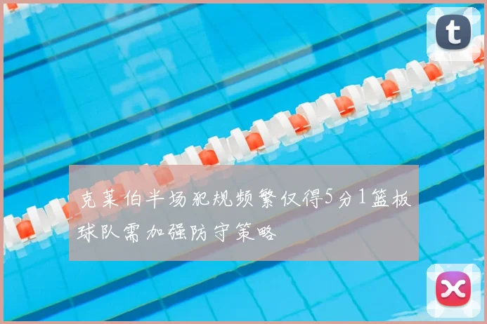克莱伯半场犯规频繁仅得5分1篮板球队需加强防守策略
