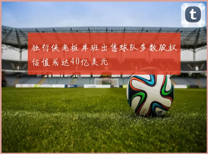 独行侠老板库班出售球队多数股权估值或达40亿美元