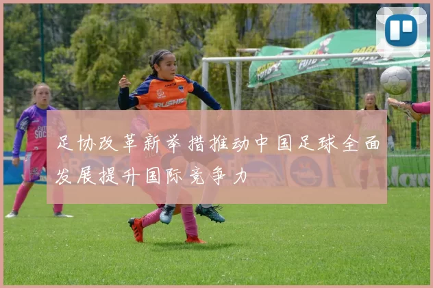 足协改革新举措推动中国足球全面发展提升国际竞争力
