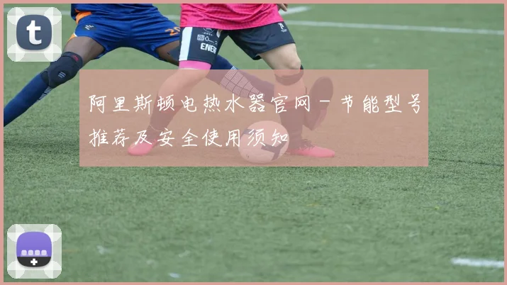阿里斯顿电热水器官网 - 节能型号推荐及安全使用须知