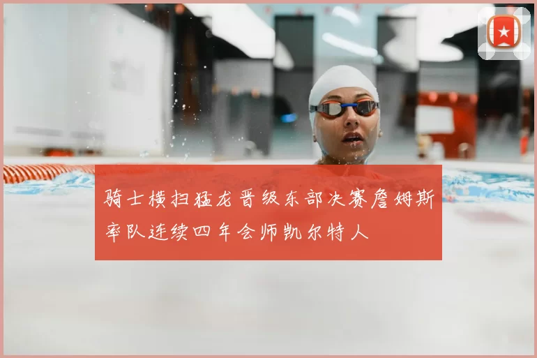 骑士横扫猛龙晋级东部决赛詹姆斯率队连续四年会师凯尔特人